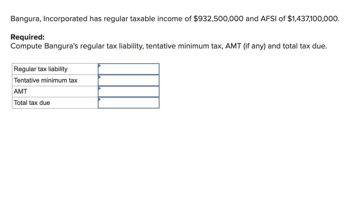 Bangura, Incorporated has regular taxable income of $932,500,000 and AFSI of $1,437,100,000.
Required:
Compute Bangura's regular tax liability, tentative minimum tax, AMT (if any) and total tax due.
Regular tax liability
Tentative minimum tax
AMT
Total tax due