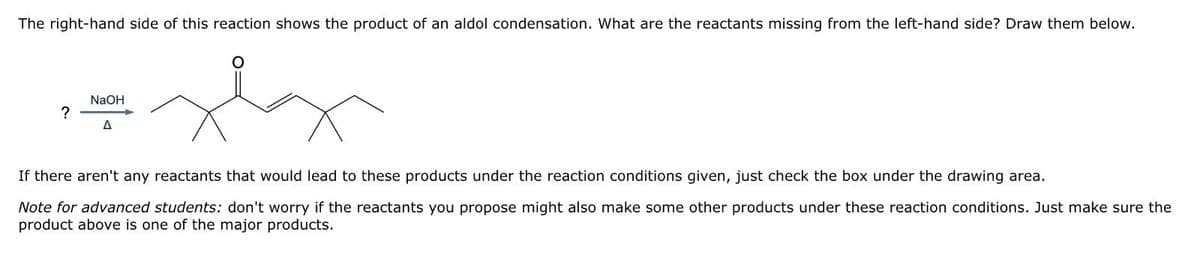The right-hand side of this reaction shows the product of an aldol condensation. What are the reactants missing from the left-hand side? Draw them below.
?
NaOH
A
о
If there aren't any reactants that would lead to these products under the reaction conditions given, just check the box under the drawing area.
Note for advanced students: don't worry if the reactants you propose might also make some other products under these reaction conditions. Just make sure the
product above is one of the major products.