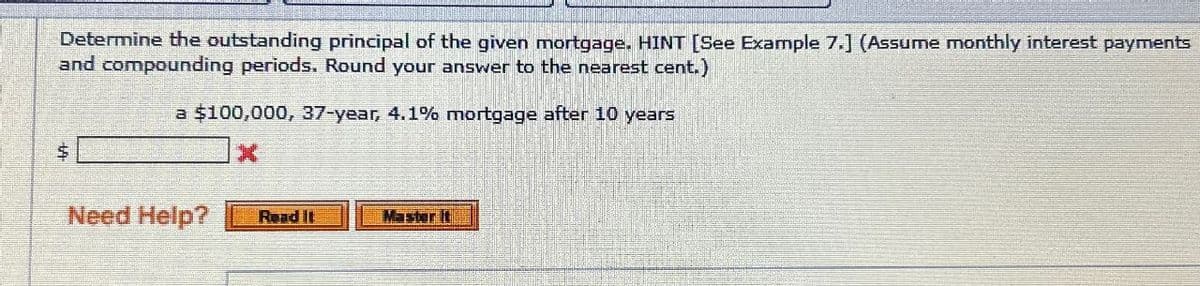 Determine the outstanding principal of the given mortgage. HINT [See Example 7.] (Assume monthly interest payments
and compounding periods. Round your answer to the nearest cent.)
a $100,000, 37-year, 4.1% mortgage after 10 years
$
Need Help? Read It
Master It