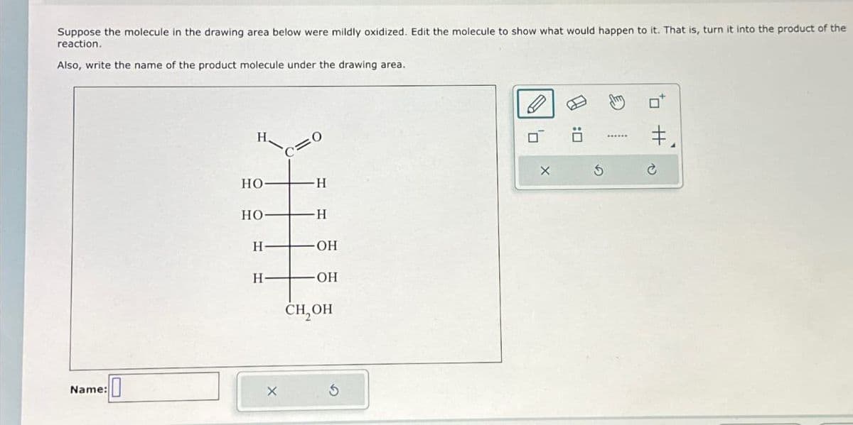 Suppose the molecule in the drawing area below were mildly oxidized. Edit the molecule to show what would happen to it. That is, turn it into the product of the
reaction.
Also, write the name of the product molecule under the drawing area.
Name:
H
C=0
HO
H
HO-
H
H
OH
H
OH
CH₂OH
5
:0