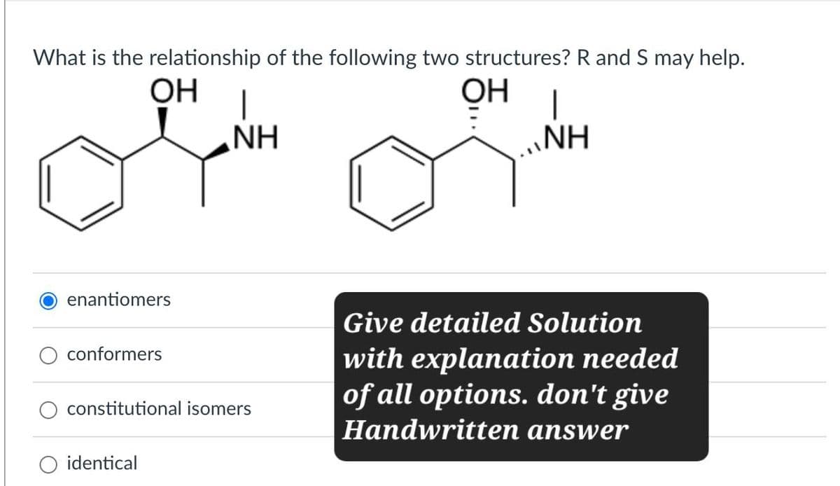 What is the relationship of the following two structures? R and S may help.
OH
NH
OH I
NH
enantiomers
conformers
constitutional isomers
identical
Give detailed Solution
with explanation needed
of all options. don't give
Handwritten answer