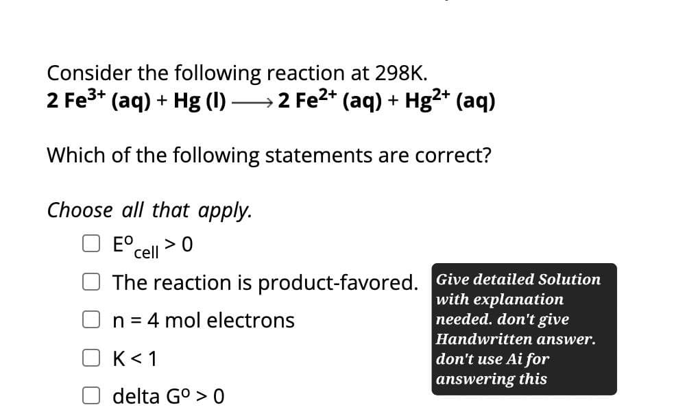 Consider the following reaction at 298K.
→ 2 Fe²+ (aq) + Hg2+ (aq)
2 Fe3+ (aq) + Hg (l)
Which of the following statements are correct?
Choose all that apply.
E cell
> 0
The reaction is product-favored. Give detailed Solution
n = 4 mol electrons
K< 1
delta Gº > 0
with explanation
needed. don't give
Handwritten answer.
don't use Ai for
answering this