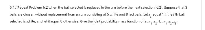 6.4. Repeat Problem 6.2 when the ball selected is replaced in the urn before the next selection. 6.2. Suppose that 3
balls are chosen without replacement from an urn consisting of 5 white and 8 red balls. Let.x, equal 1 if the ith ball
selected is white, and let it equal 0 otherwise. Give the joint probability mass function of a. x,,,; b.