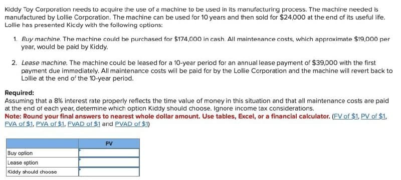 Kiddy Toy Corporation needs to acquire the use of a machine to be used in its manufacturing process. The machine needed is
manufactured by Lollie Corporation. The machine can be used for 10 years and then sold for $24,000 at the end of its useful life.
Lollie has presented Kiddy with the following options:
1. Buy machine. The machine could be purchased for $174,000 in cash. All maintenance costs, which approximate $19,000 per
year, would be paid by Kiddy.
2. Lease machine. The machine could be leased for a 10-year period for an annual lease payment of $39,000 with the first
payment due immediately. All maintenance costs will be paid for by the Lollie Corporation and the machine will revert back to
Lollie at the end of the 10-year period.
Required:
Assuming that a 8% interest rate properly reflects the time value of money in this situation and that all maintenance costs are paid
at the end of each year, determine which option Kiddy should choose. Ignore income tax considerations.
Note: Round your final answers to nearest whole dollar amount. Use tables, Excel, or a financial calculator. (FV of $1, PV of $1,
FVA of $1, PVA of $1, FVAD of $1 and PVAD of $1)
Buy option
Lease option
Kiddy should choose
PV