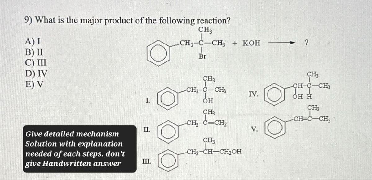 9) What is the major product of the following reaction?
A) I
B) II
C) III
CH3
CH2-C-CH3 + KOH
Br
D) IV
CH3
E) V
CH3
CH-C-CH3
CH2-C-CH3
IV.
OH H
I.
OH
CH3
CH
CH=C-CH3
CH₂-C=CH2
II.
V.
Give detailed mechanism
Solution with explanation
needed of each steps. don't
give Handwritten answer
CH3
CH2-CH-CH2OH
III.