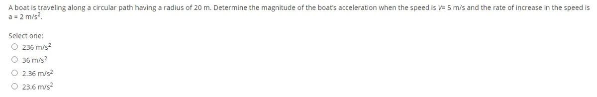 A boat is traveling along a circular path having a radius of 20 m. Determine the magnitude of the boat's acceleration when the speed is V= 5 m/s and the rate of increase in the speed is
a = 2 m/s?.
Select one:
O 236 m/s?
O 36 m/s2
O 2.36 m/s?
O 23.6 m/s?
