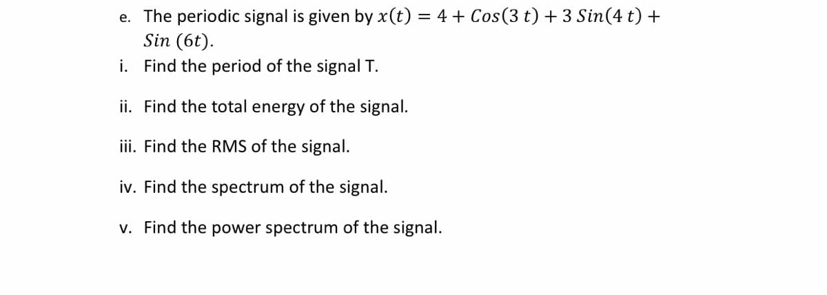 e. The periodic signal is given by x(t) = 4 + Cos(3 t) + 3 Sin(4 t) +
Sin (6t).
i. Find the period of the signal T.
ii. Find the total energy of the signal.
iii. Find the RMS of the signal.
iv. Find the spectrum of the signal.
v. Find the power spectrum of the signal.
