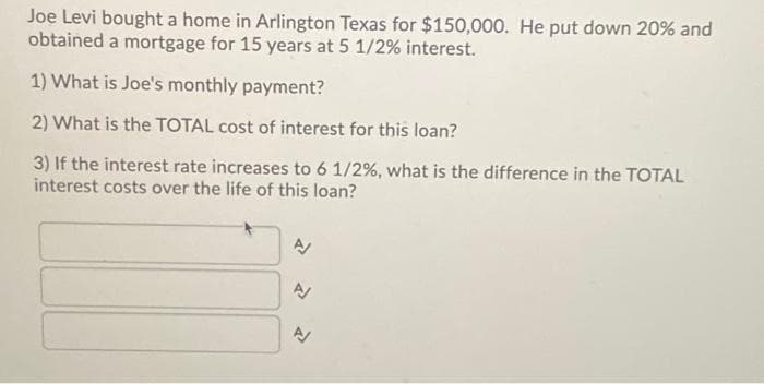 Joe Levi bought a home in Arlington Texas for $150,000. He put down 20% and
obtained a mortgage for 15 years at 5 1/2% interest.
1) What is Joe's monthly payment?
2) What is the TOTAL cost of interest for this loan?
3) If the interest rate increases to 6 1/2%, what is the difference in the TOTAL
interest costs over the life of this loan?
