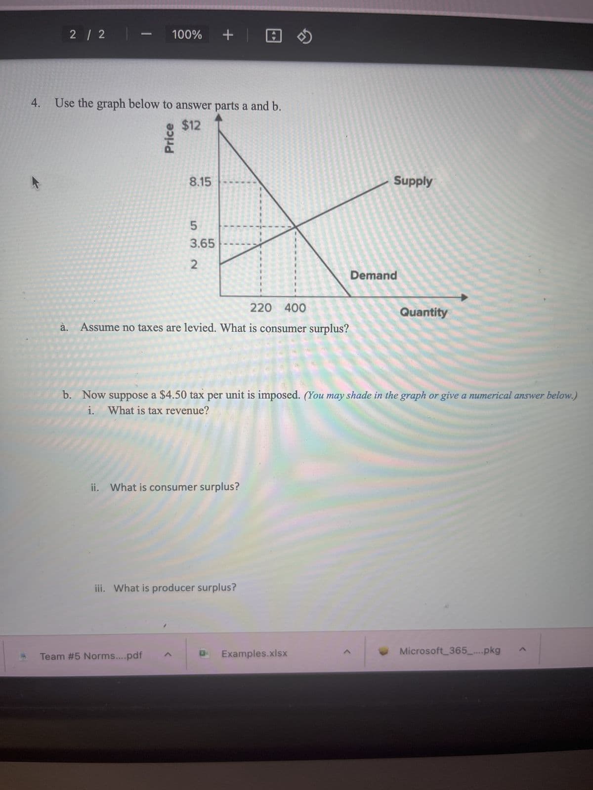 2 / 2 |
—
100% + | 0
4. Use the graph below to answer parts a and b.
$12
Price
8.15
5
3.65
2
220 400
à. Assume no taxes are levied. What is consumer surplus?
Team # 5 Norms....pdf
ii. What is consumer surplus?
iii. What is producer surplus?
b. Now suppose a $4.50 tax per unit is imposed. (You may shade in the graph or give a numerical answer below.)
What is tax revenue?
i.
Supply
Examples.xlsx
Demand
Quantity
Microsoft 365_....pkg