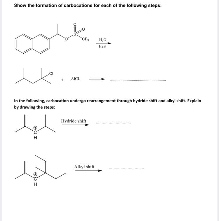 Show the formation of carbocations for each of the following steps:
CF3
Н,о
Нeat
.CI
AICI,
In the following, carbocation undergo rearrangement through hydride shift and alkyl shift. Explain
by drawing the steps:
Hydride shift
Alkyl shift
