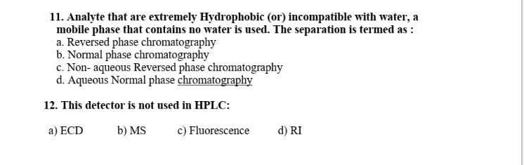11. Analyte that are extremely Hydrophobic (or) incompatible with water, a
mobile phase that contains no water is used. The separation is termed as :
a. Reversed phase chromatography
b. Normal phase chromatography
c. Non- aqueous Reversed phase chromatography
d. Aqueous Normal phase chromatography
12. This detector is not used in HPLC:
a) ECD
b) MS
c) Fluorescence
d) RI
