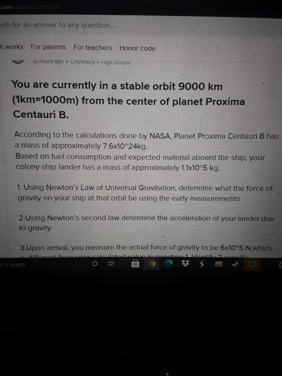 .com question/22816263
rch for an answer to any question...
it works
For parents For teachers
Honor code
16 nours agO• Chemistry Hign Scnoo1
You are currently in a stable orbit 9000 km
(1km=1000m) from the center of planet Proxima
Centauri B.
According to the calculations done by NASA, Planet Proxima Centauri B has
a mass of approximately 7.6x10^24kg.
Based on fuel consumption and expected material aboard the ship, your
colony ship lander has a mass of approximately 1.1x10^5 kg.
1. Using Newton's Law of Universal Gravitation, determine what the force of
gravity on your ship at that orbit be using the early measurements
2.Using Newton's second law determine the acceleration of your lander due
to gravity
3.Upon arrival, you measure the actual force of gravity to be 6x10^5 N,which
ic difforent from vourcalclated vauein cuection 1 ldentify 2cnocific
e to search
