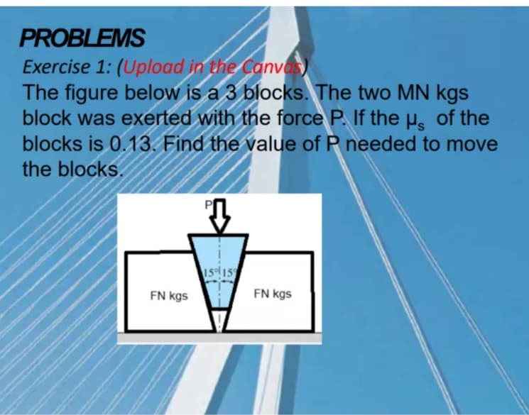 PROBLEMS
Exercise 1: (Upload in the Canvas)
The figure below is a 3 blocks. The two MN kgs
block was exerted with the force P. If the u. of the
blocks is 0.13. Find the value of P needed to move
the blocks.
15 15
FN kgs
FN kgs
