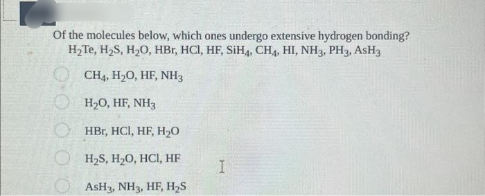 Of the molecules below, which ones undergo extensive hydrogen bonding?
H₂Te, H₂S, H₂O, HBr, HCl, HF, SiH4, CH4, HI, NH3, PH3, AsH3
O CH4, H₂O, HF, NH3
O H₂O, HF, NH3
0.0
HBr, HCl, HF, H₂0
H₂S, H₂O, HCl, HF
AsH3, NH3, HF, H₂S
I