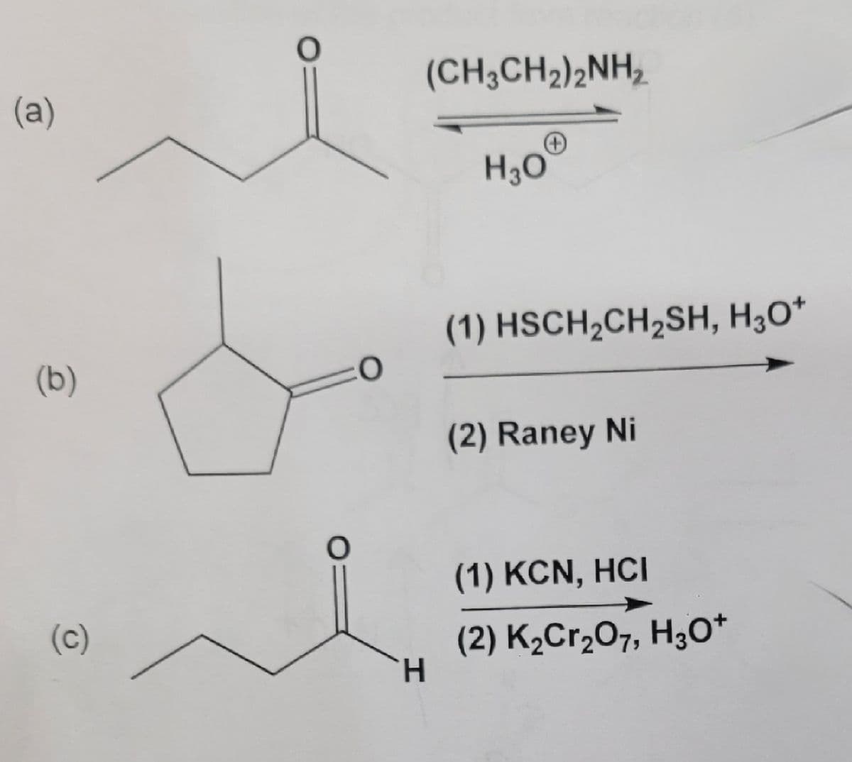 (a)
(b)
(c)
O
O
0
(CH3CH₂)2NH₂
H
H3O
(1) HSCH₂CH₂SH, H3O+
(2) Raney Ni
(1) KCN, HCI
(2) K₂Cr₂O7, H3O+