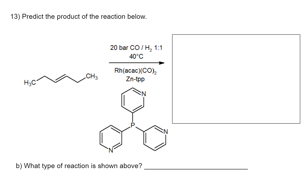 13) Predict the product of the reaction below.
H3C
CH3
20 bar CO / H, 1:1
40°C
Rh(acac)(CO)₂
Zn-tpp
b) What type of reaction is shown above?