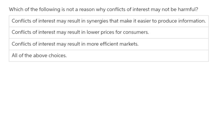 Which of the following is not a reason why conflicts of interest may not be harmful?
Conflicts of interest may result in synergies that make it easier to produce information.
Conflicts of interest may result in lower prices for consumers.
Conflicts of interest may result in more efficient markets.
All of the above choices.