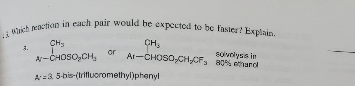 4.3. Which reaction in each pair would be expected to be faster? Explain.
a.
CH3
Ar-CHOSO₂CH3
or
CH3
Ar-CHOSO₂CH₂CF3
Ar=3, 5-bis-(trifluoromethyl)phenyl
80% ethanol
solvolysis in