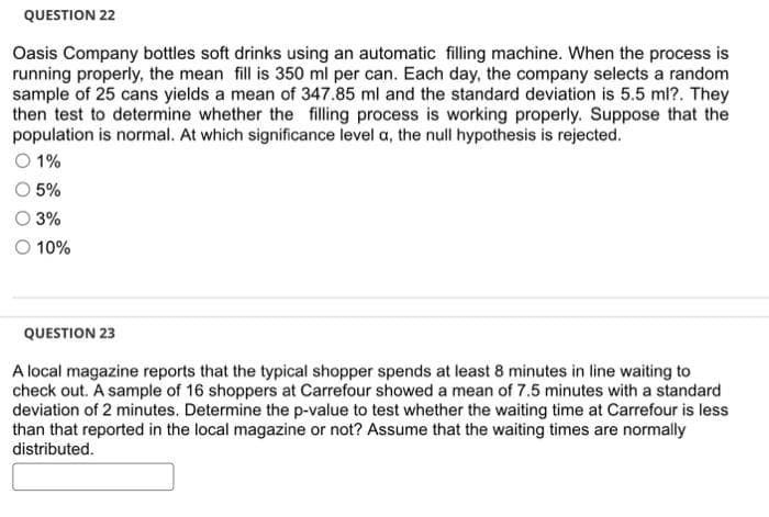 QUESTION 22
Oasis Company bottles soft drinks using an automatic filling machine. When the process is
running properly, the mean fill is 350 ml per can. Each day, the company selects a random
sample of 25 cans yields a mean of 347.85 ml and the standard deviation is 5.5 ml?. They
then test to determine whether the filling process is working properly. Suppose that the
population is normal. At which significance level a, the null hypothesis is rejected.
O 1%
5%
3%
O 10%
QUESTION 23
A local magazine reports that the typical shopper spends at least 8 minutes in line waiting to
check out. A sample of 16 shoppers at Carrefour showed a mean of 7.5 minutes with a standard
deviation of 2 minutes. Determine the p-value to test whether the waiting time at Carrefour is less
than that reported in the local magazine or not? Assume that the waiting times are normally
distributed.
