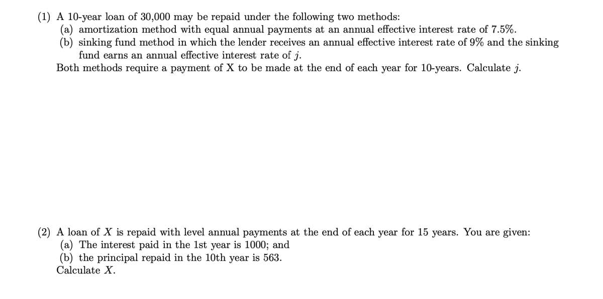 (1) A 10-year loan of 30,000 may be repaid under the following two methods:
(a) amortization method with equal annual payments at an annual effective interest rate of 7.5%.
(b) sinking fund method in which the lender receives an annual effective interest rate of 9% and the sinking
fund earns an annual effective interest rate of j.
Both methods require a payment of X to be made at the end of each year for 10-years. Calculate j.
(2) A loan of X is repaid with level annual payments at the end of each year for 15 years. You are given:
(a) The interest paid in the 1st year is 1000; and
(b) the principal repaid in the 10th year is 563.
Calculate X.