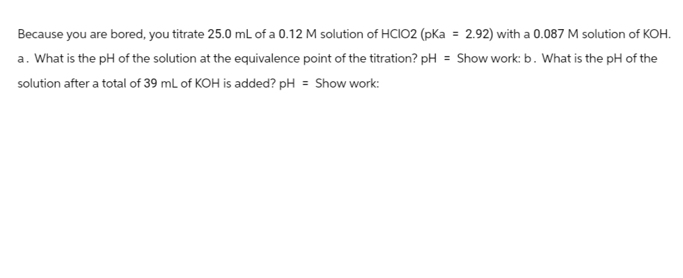 Because you are bored, you titrate 25.0 mL of a 0.12 M solution of HCIO2 (pKa = 2.92) with a 0.087 M solution of KOH.
a. What is the pH of the solution at the equivalence point of the titration? pH = Show work: b. What is the pH of the
solution after a total of 39 mL of KOH is added? pH = Show work: