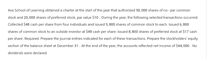 Ava School of Learning obtained a charter at the start of the year that authorized 50,000 shares of no- par common
stock and 20,000 shares of preferred stock, par value $10. During the year, the following selected transactions occurred:
Collected $48 cash per share from four individuals and issued 5,800 shares of common stock to each. Issued 6,800
shares of common stock to an outside investor at $48 cash per share. Issued 8,800 shares of preferred stock at $17 cash
per share. Required: Prepare the journal entries indicated for each of these transactions. Prepare the stockholders' equity
section of the balance sheet at December 31. At the end of the year, the accounts reflected net income of $44,000. No
dividends were declared.