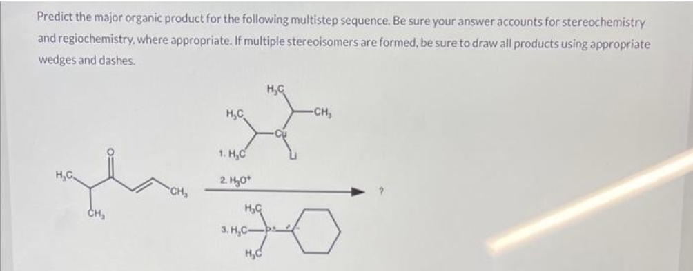 Predict the major organic product for the following multistep sequence. Be sure your answer accounts for stereochemistry
and regiochemistry, where appropriate. If multiple stereoisomers are formed, be sure to draw all products using appropriate
wedges and dashes.
H₂C
H₂C
H₂C
H
1.H₂C
2. H₂O+
H₂C
3. H₂C-
H₂C
-CH₂