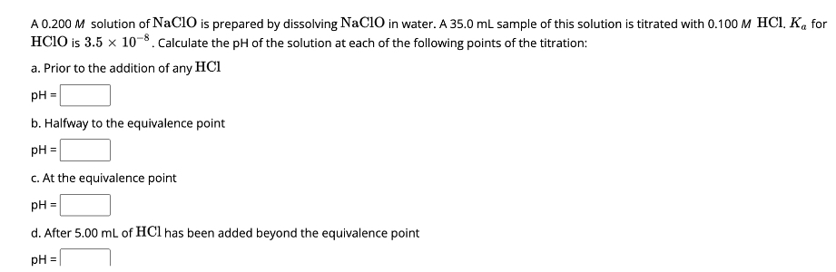 A 0.200 M solution of NaC10 is prepared by dissolving NaC10 in water. A 35.0 mL sample of this solution is titrated with 0.100 M HCl. Ka for
HC10 is 3.5 × 10-8. Calculate the pH of the solution at each of the following points of the titration:
a. Prior to the addition of any HCI
pH =
b. Halfway to the equivalence point
pH =
c. At the equivalence point
pH =
d. After 5.00 mL of HCl has been added beyond the equivalence point
pH
=