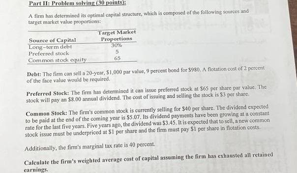 Part II: Problem solving (30 points):
A firm has determined its optimal capital structure, which is composed of the following sources and
target market value proportions:
Source of Capital
Long-term debt
Preferred stock
Common stock equity
Target Market
Proportions
30%
5
65
Debt: The firm can sell a 20-year, $1,000 par value, 9 percent bond for $980. A flotation cost of 2 percent
of the face value would be required.
Preferred Stock: The firm has determined it can issue preferred stock at $65 per share par value. The
stock will pay an $8.00 annual dividend. The cost of issuing and selling the stock is $3 per share.
Common Stock: The firm's common stock is currently selling for $40 per share. The dividend expected
to be paid at the end of the coming year is $5.07. Its dividend payments have been growing at a constant
rate for the last five years. Five years ago, the dividend was $3.45. It is expected that to sell, a new common
stock issue must be underpriced at $1 per share and the firm must pay $1 per share in flotation costs.
Additionally, the firm's marginal tax rate is 40 percent.
Calculate the firm's weighted average cost of capital assuming the firm has exhausted all retained
earnings.
