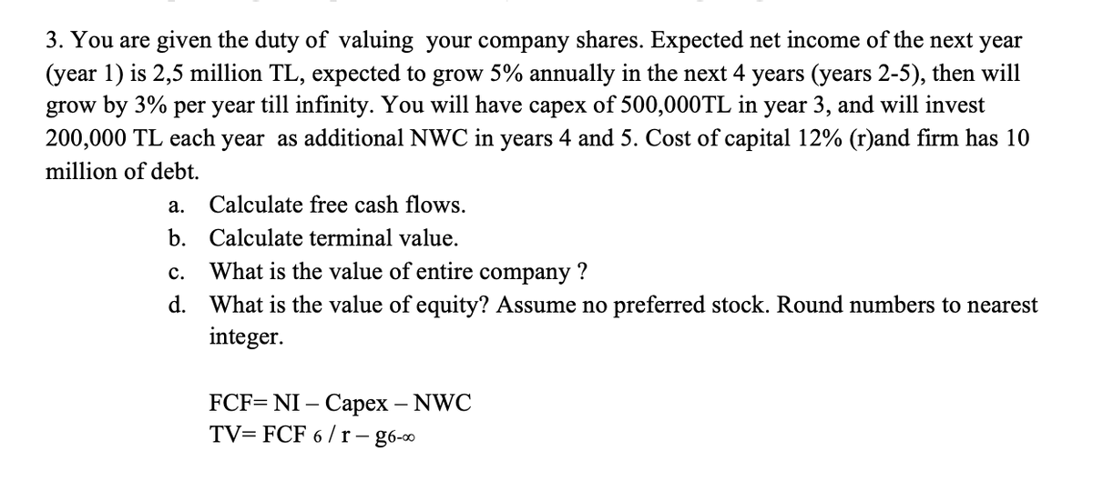 3. You are given the duty of valuing your company shares. Expected net income of the next year
(year 1) is 2,5 million TL, expected to grow 5% annually in the next 4 years (years 2-5), then will
grow by 3% per year till infinity. You will have capex of 500,000TL in year 3, and will invest
200,000 TL each year as additional NWC in years 4 and 5. Cost of capital 12% (r)and firm has 10
million of debt.
Calculate free cash flows.
Calculate terminal value.
C.
What is the value of entire company ?
d. What is the value of equity? Assume no preferred stock. Round numbers to nearest
integer.
a.
b.
FCF=NI - Capex - NWC
TV=FCF 6/r-g6-00