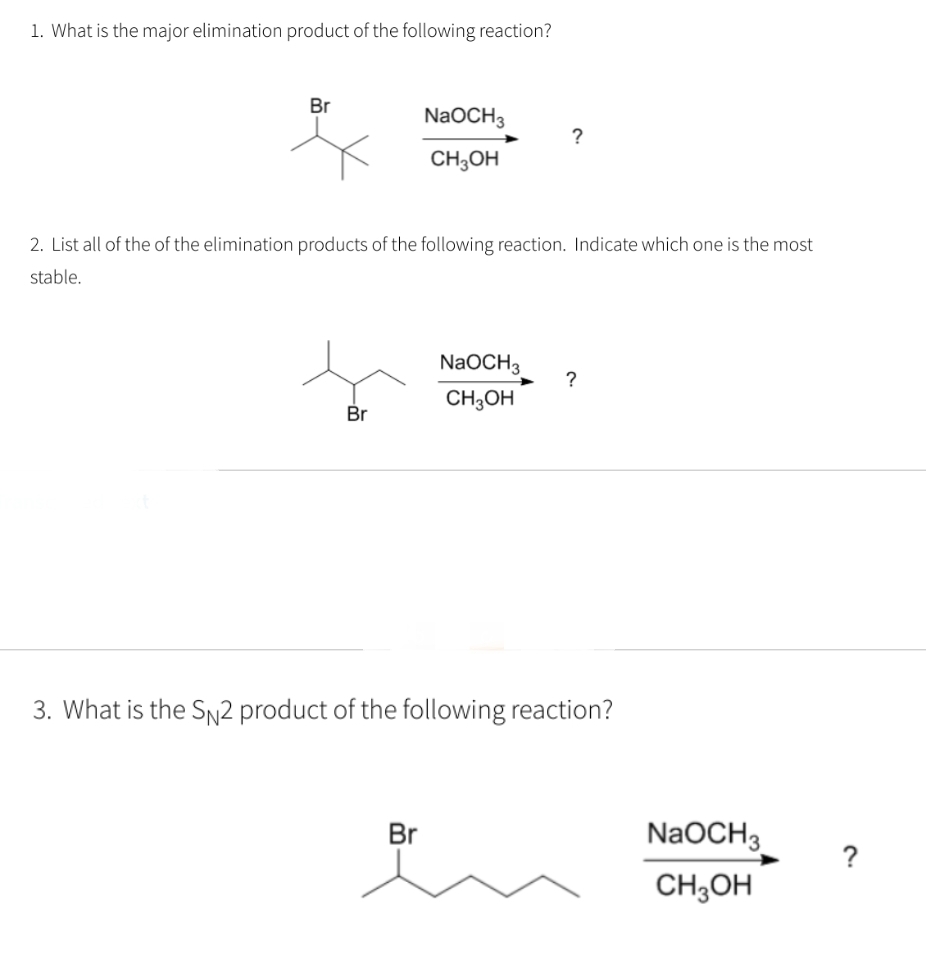 1. What is the major elimination product of the following reaction?
Br
Br
NaOCH 3
CH3OH
2. List all of the of the elimination products of the following reaction. Indicate which one is the most
stable.
Br
?
NaOCH 3
CH3OH
?
3. What is the SN2 product of the following reaction?
NaOCH 3
CH3OH
?