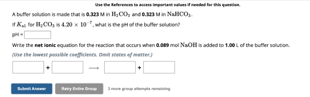 A buffer solution is made that is 0.323 M in H₂CO3 and 0.323 M in NaHCO3.
If K₂1 for H₂CO3 is 4.20 x 10-7, what is the pH of the buffer solution?
pH =
Use the References to access important values if needed for this question.
Write the net ionic equation for the reaction that occurs when 0.089 mol NaOH is added to 1.00 L of the buffer solution.
(Use the lowest possible coefficients. Omit states of matter.)
+
Submit Answer
Retry Entire Group
+
3 more group attempts remaining