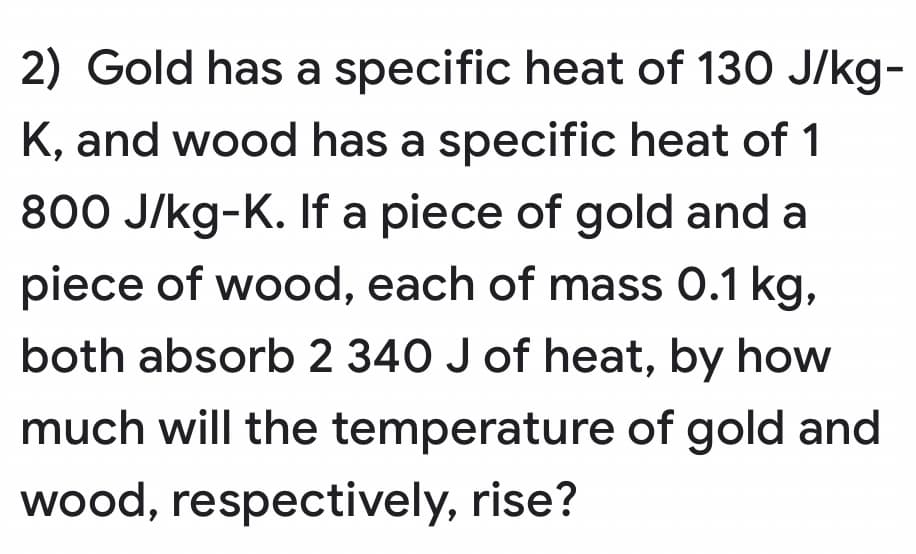 2) Gold has a specific heat of 130 J/kg-
K, and wood has a specific heat of 1
800 J/kg-K. If a piece of gold and a
piece of wood, each of mass 0.1 kg,
both absorb 2 340 J of heat, by how
much will the temperature of gold and
wood, respectively, rise?