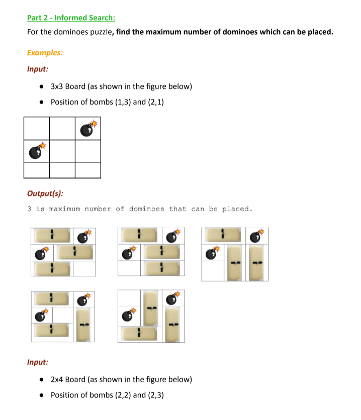 Part 2 - Informed Search:
For the dominoes puzzle, find the maximum number of dominoes which can be placed.
Examples:
Input:
3x3 Board (as shown in the figure below)
• Position of bombs (1,3) and (2,1)
Output(s):
3 is maximum number of dominoes that can be placed.
Input:
• 2x4 Board (as shown in the figure below)
• Position of bombs (2,2) and (2,3)