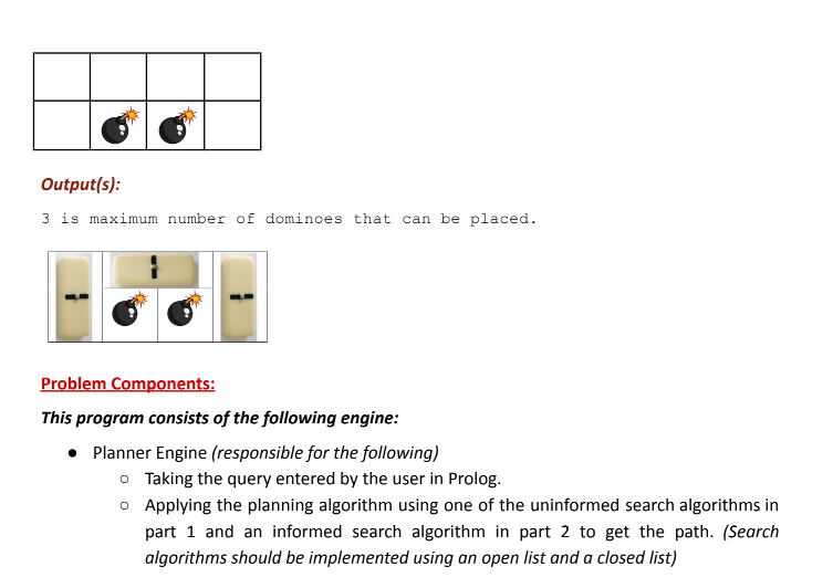 Output(s):
3 is maximum number of dominoes that can be placed.
Problem Components:
This program consists of the following engine:
Planner Engine (responsible for the following)
o Taking the query entered by the user in Prolog.
o Applying the planning algorithm using one of the uninformed search algorithms in
part 1 and an informed search algorithm in part 2 to get the path. (Search
algorithms should be implemented using an open list and a closed list)