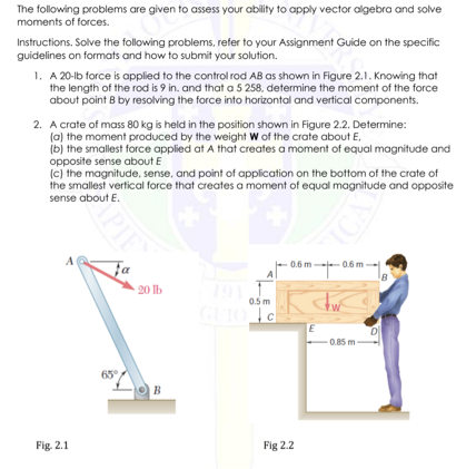 The following problems are given to assess your ability to apply vector algebra and solve
moments of forces.
Instructions. Solve the following problems, refer to your Assignment Guide on the specific
guidelines on formats and how to submit your solution.
1. A 20-lb force is applied to the control rod AB as shown in Figure 2.1. Knowing that
the length of the rod is 9 in. and that a 5 258, determine the moment of the force
about point B by resolving the force into horizontal and vertical components.
2. A crate of mass 80 kg is held in the position shown in Figure 2.2. Determine:
(a) the moment produced by the weight W of the crate about E,
(b) the smallest force applied at A that creates a moment of equal magnitude and
opposite sense about E
(c) the magnitude, sense, and point of application on the bottom of the crate of
the smallest vertical force that creates a moment of equal magnitude and opposite
sense about E.
Ja
-0.6 m -0.6m -
0.6 m-0.6
191
GUIO TG
20 lb
0.5 m
E
0.85 m
65
|B
Fig. 2.1
Fig 2.2
ICA
PIE
सा
