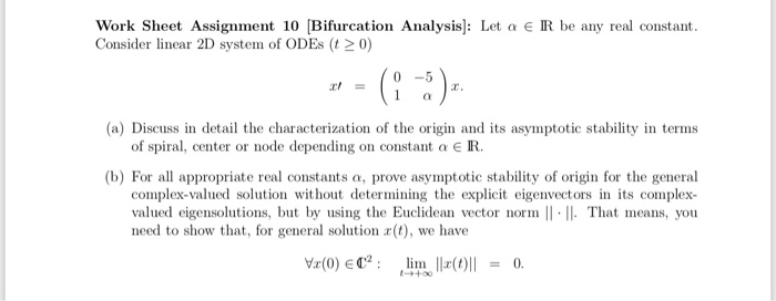 Work Sheet Assignment 10 [Bifurcation Analysis]: Let a e R be any real constant.
Consider linear 2D system of ODES (t > 0)
- - (: :)-
Il =
(a) Discuss in detail the characterization of the origin and its asymptotic stability in terms
of spiral, center or node depending on constant a € R.
