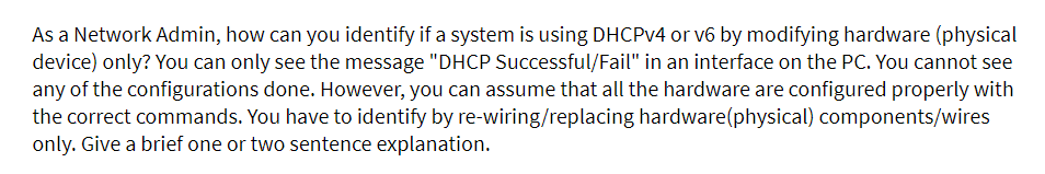 As a Network Admin, how can you identify if a system is using DHCPv4 or v6 by modifying hardware (physical
device) only? You can only see the message "DHCP Successful/Fail" in an interface on the PC. You cannot see
any of the configurations done. However, you can assume that all the hardware are configured properly with
the correct commands. You have to identify by re-wiring/replacing hardware(physical) components/wires
only. Give a brief one or two sentence explanation.