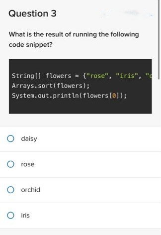 Question 3
What is the result of running the following
code snippet?
String[] flowers = {"rose", "iris", "c
Arrays.sort(flowers);
System.out.println(flowers [0]);
O daisy
O rose
O orchid
O iris