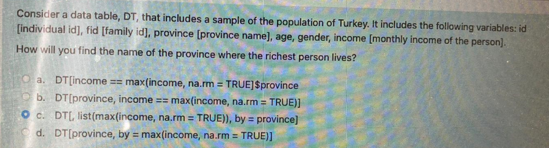 Consider a data table, DT, that includes a sample of the population of Turkey. It includes the following variables: id
[individual id], fid [family id], province [province name], age, gender, income [monthly income of the person].
How will you find the name of the province where the richest person lives?
Oa. DT[income == max(income, na.rm = TRUE] $province
b. DT[province, income == max(income, na.rm = TRUE)]
c. DT[, list (max(income, na.rm = TRUE)), by = province]
d. DT[province, by = max(income, na.rm = TRUE)]