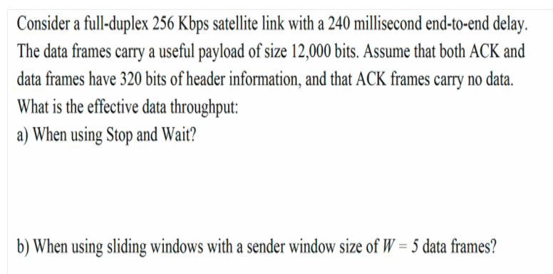 Consider a full-duplex 256 Kbps satellite link with a 240 millisecond end-to-end delay.
The data frames carry a useful payload of size 12,000 bits. Assume that both ACK and
data frames have 320 bits of header information, and that ACK frames carry no data.
What is the effective data throughput:
a) When using Stop and Wait?
b) When using sliding windows with a sender window size of W = 5 data frames?