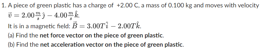 1. A piece of green plastic has a charge of +2.00 C, a mass of 0.100 kg and moves with velocity
=2.00
-4.00.
It is in a magnetic field: B = 3.00T₁ - 2.00Tk.
(a) Find the net force vector on the piece of green plastic.
(b) Find the net acceleration vector on the piece of green plastic.