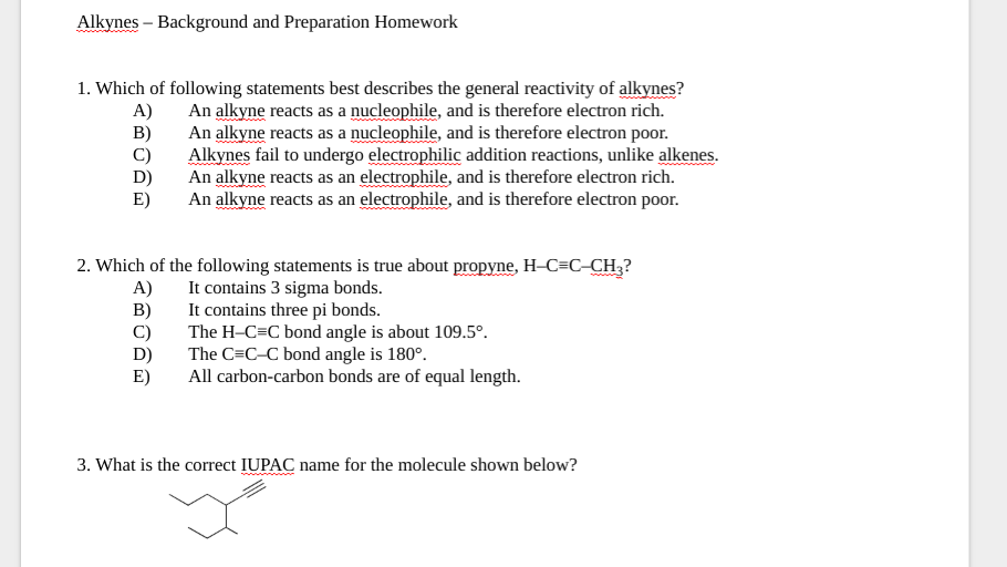 Alkynes - Background and Preparation Homework
A)
B)
1. Which of following statements best describes the general reactivity of alkynes?
An alkyne reacts as a nucleophile, and is therefore electron rich.
An alkyne reacts as a nucleophile, and is therefore electron poor.
Alkynes fail to undergo electrophilic addition reactions, unlike alkenes.
An alkyne reacts as an electrophile, and is therefore electron rich.
An alkyne reacts as an electrophile, and is therefore electron poor.
E)
2. Which of the following statements is true about propyne, H-C=C-CH3?
It contains 3 sigma bonds.
The H-C=C bond angle is about 109.5°.
A)
B)
It contains three pi bonds.
D)
The C=C-C bond angle is 180°.
E)
All carbon-carbon bonds are of equal length.
3. What is the correct IUPAC name for the molecule shown below?