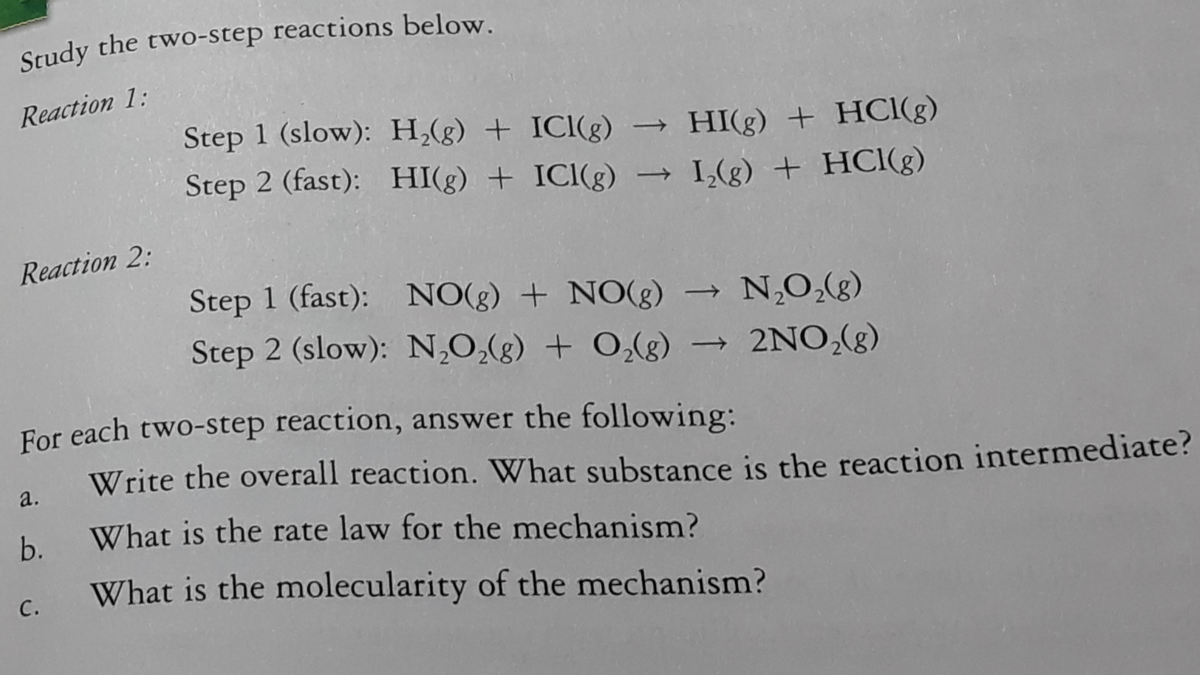 Study the two-step reactions below.
Reaction 1:
Step 1 (slow): H,(g) + ICI(g)
HI(g) + HCI(g)
Step 2 (fast): HI(g) + ICI(g)
→ I,(g) + HCl(g)
Reaction 2:
Step 1 (fast): NO(g) + NO(g)
N,O,(g)
Step 2 (slow): N,O,(g) + O,(g)
2NO,(g)
For each two-step reaction, answer the following:
Write the overall reaction. What substance is the reaction intermediate?
а.
b.
What is the rate law for the mechanism?
What is the molecularity of the mechanism?
с.

