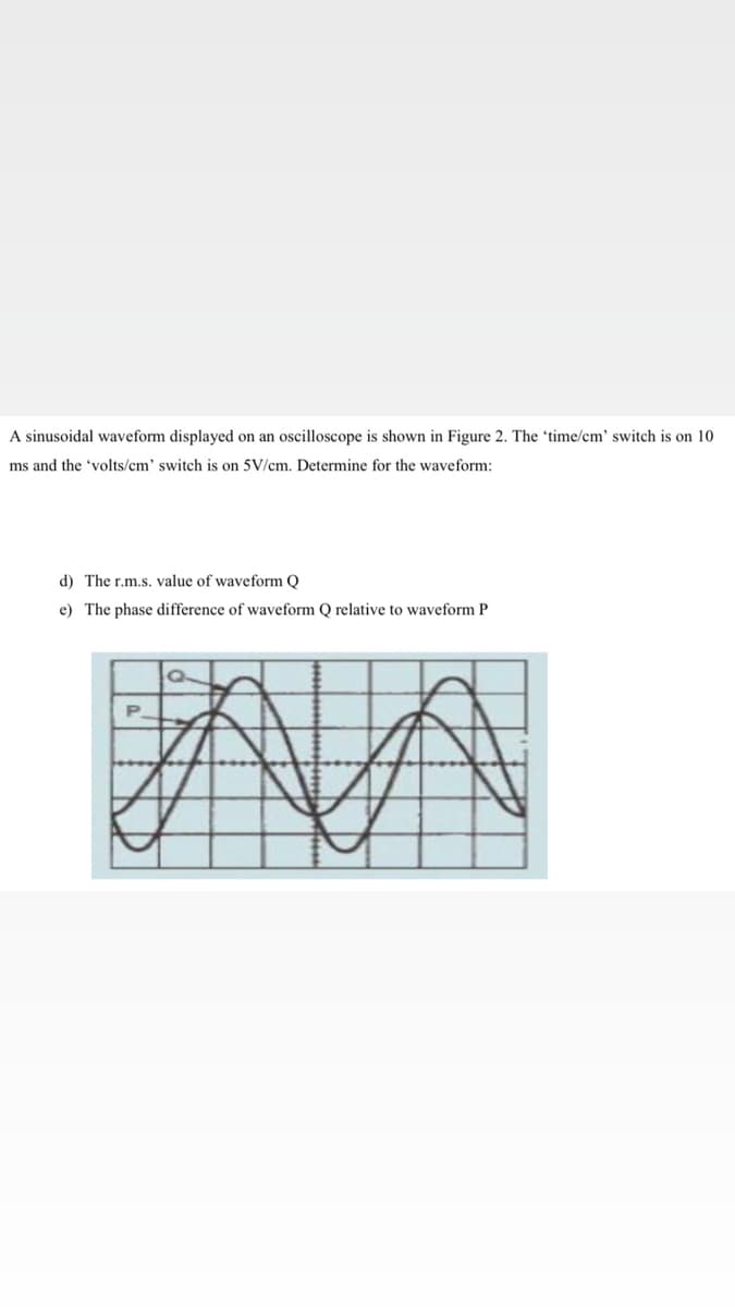 A sinusoidal waveform displayed on an oscilloscope is shown in Figure 2. The 'time/cm' switch is on 10
ms and the 'volts/cm' switch is on 5V/cm. Determine for the waveform:
d) The r.m.s. value of waveform Q
e) The phase difference of waveform Q relative to waveform P
