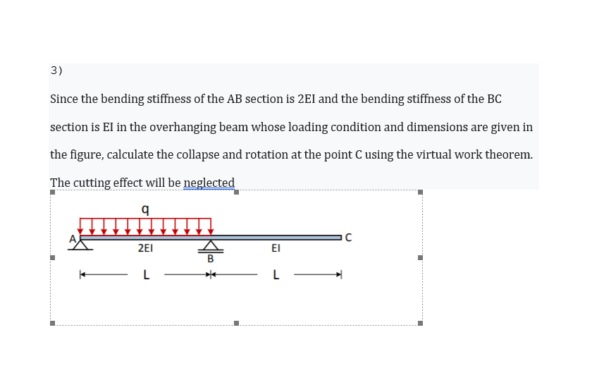 3)
Since the bending stiffness of the AB section is 2EI and the bending stiffness of the BC
section is EI in the overhanging beam whose loading condition and dimensions are given in
the figure, calculate the collapse and rotation at the point C using the virtual work theorem.
The cutting effect will be neglected
2EI
EI
B
L
