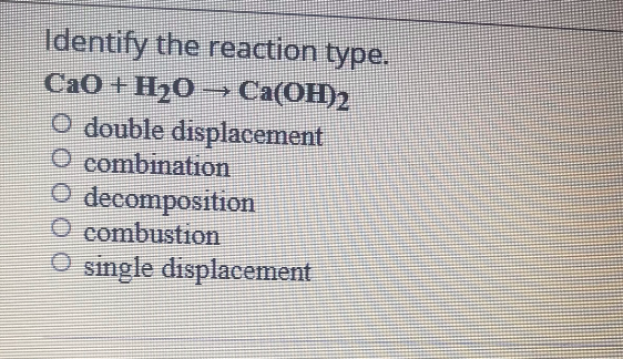 Identify the reaction type.
CaO + H20 → Ca(OH)
Са(ОН)2
O double displacement
O combination
O decomposition
O combustion
O single displacement
