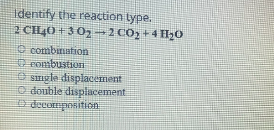 Identify the reaction type.
2 CH40 + 3 02→2 CO, + 4 H20
O combination
O combustion
O single displacement
O double displacement
O decomposition
