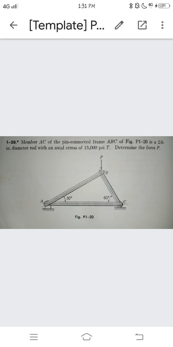 4G ll
1:31 PM
+ [Template] P. O
1-20.* Member AC of the pin-connected frame ABC of Fig. P1–20 is a 2.0-
in. diameter rod with an axial stress of 15,000 psi T. Determine the force P.
30
60°
Fig. P1-20
=
()

