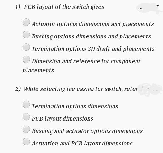 1) PCB layout of the switch gives
Actuator options dimensions and placements
Bushing options dimensions and placements
Termination options 3D draft and placements
Dimension and reference for component
placements
2) While selecting the casing for switch, refer
Termination options dimensions
PCB layout dimensions
Bushing and actuator options dimensions
Actuation and PCB layout dimensions
